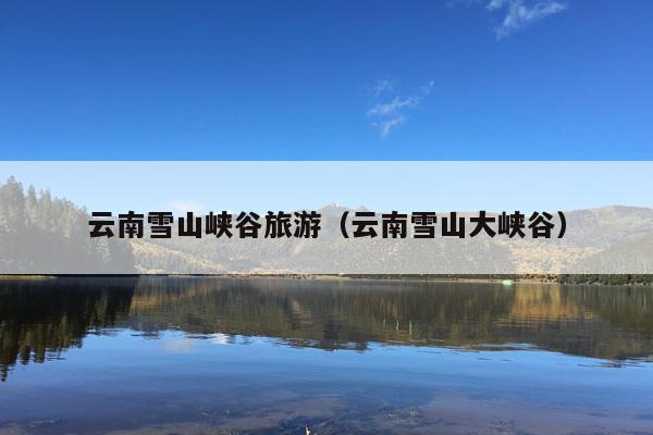 云南雪山峡谷旅游（云南雪山大峡谷）