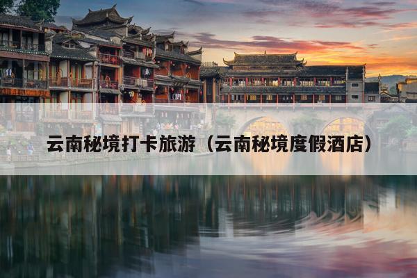 云南秘境打卡旅游（云南秘境度假酒店）