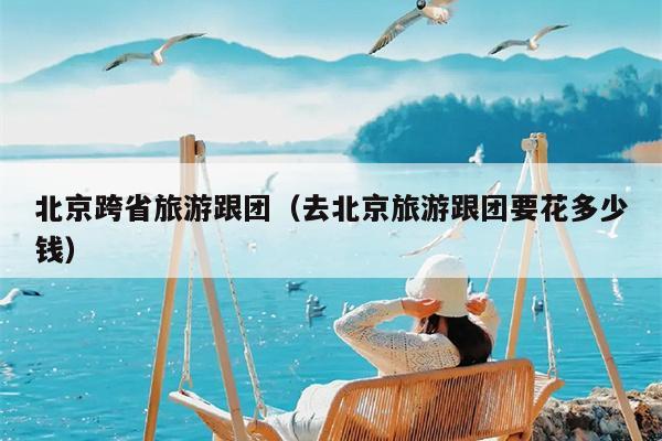 北京跨省旅游跟团（去北京旅游跟团要花多少钱）