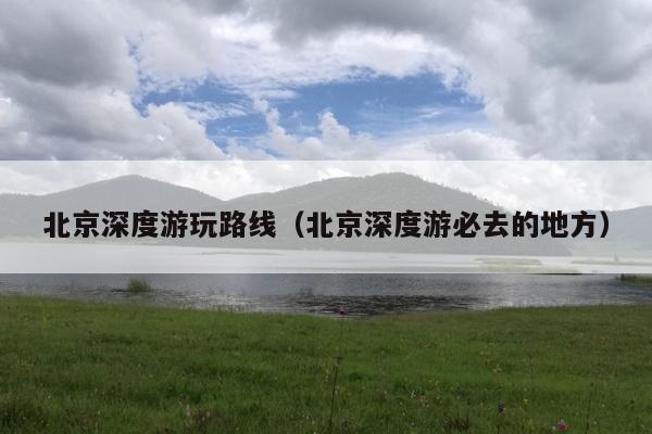 北京深度游玩路线（北京深度游必去的地方）