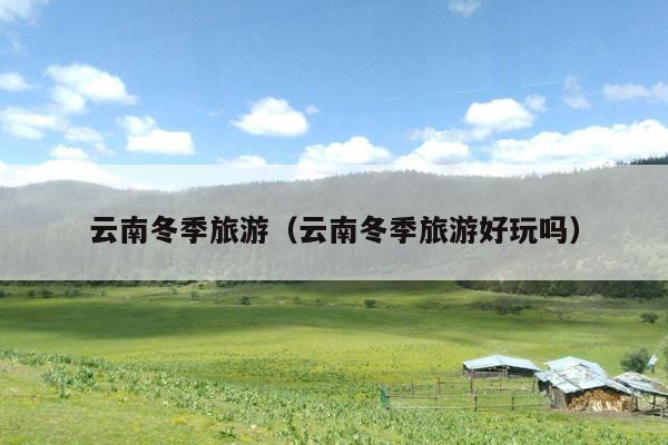 云南冬季旅游（云南冬季旅游好玩吗）