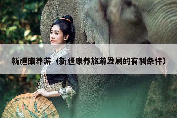 新疆康养游(新疆康养旅游发展的有利条件)