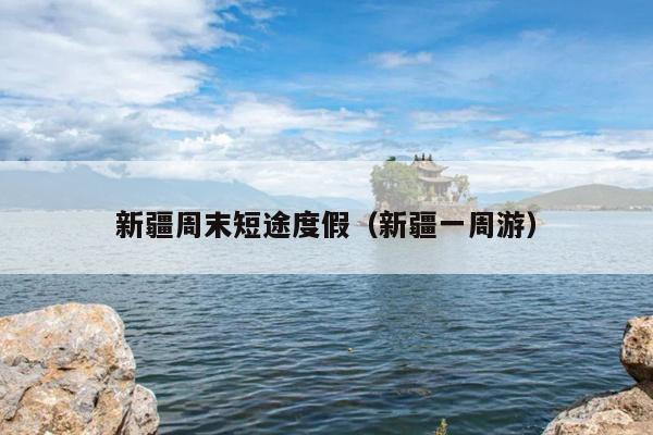 新疆周末短途度假(新疆一周游)