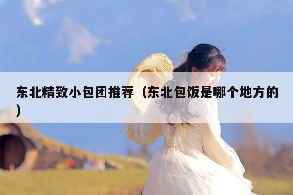 东北精致小包团推荐（东北包饭是哪个地方的）