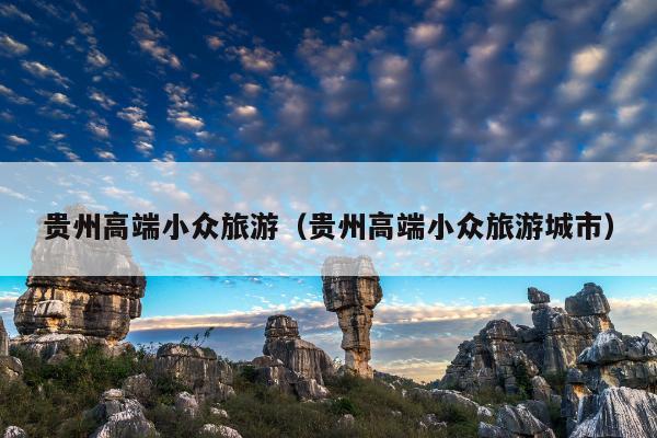 贵州高端小众旅游（贵州高端小众旅游城市）