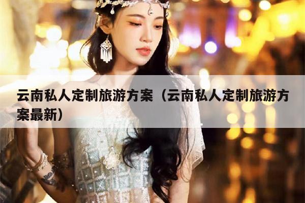 云南私人定制旅游方案（云南私人定制旅游方案最新）