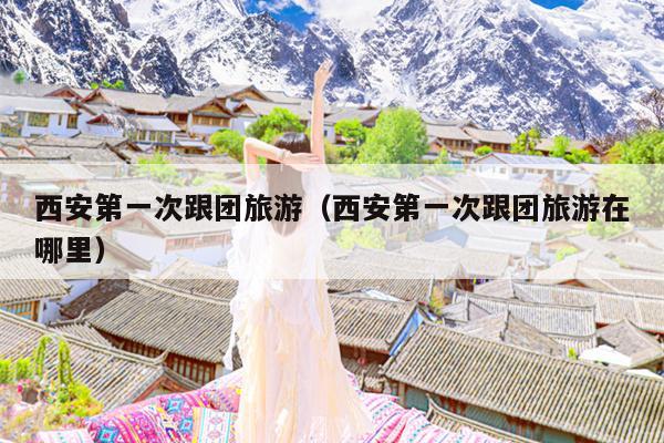 西安第一次跟团旅游（西安第一次跟团旅游在哪里）