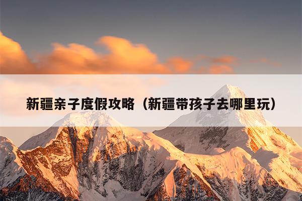 新疆亲子度假攻略（新疆带孩子去哪里玩）