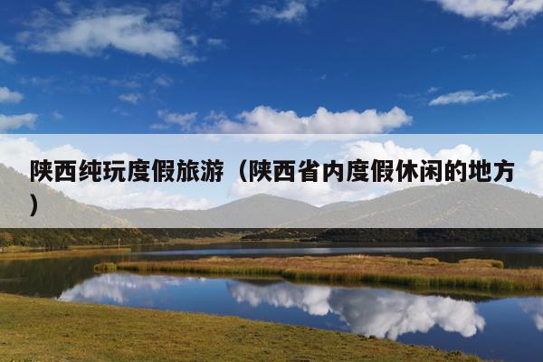 陕西纯玩度假旅游（陕西省内度假休闲的地方）