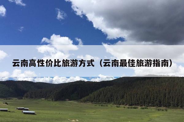 云南高性价比旅游方式（云南最佳旅游指南）