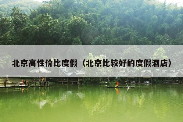 北京高性价比度假（北京比较好的度假酒店）