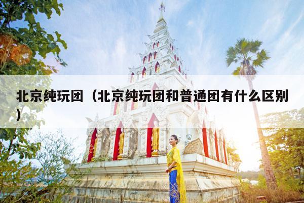 北京纯玩团（北京纯玩团和普通团有什么区别）