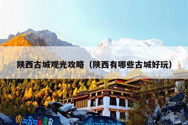 陕西古城观光攻略（陕西有哪些古城好玩）