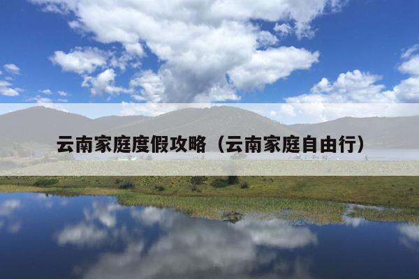 云南家庭度假攻略（云南家庭自由行）