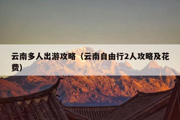 云南多人出游攻略（云南自由行2人攻略及花费）