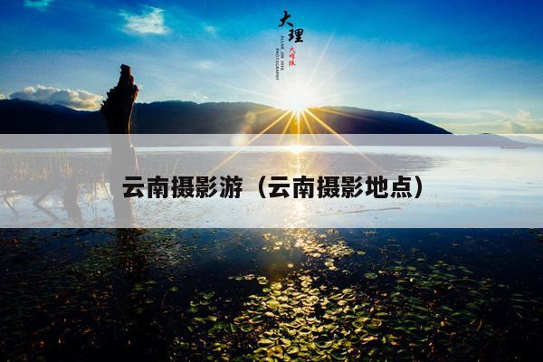 云南摄影游（云南摄影地点）