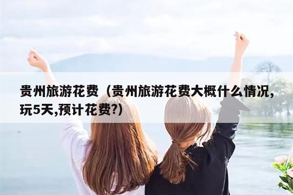 贵州旅游花费（贵州旅游花费大概什么情况,玩5天,预计花费?）