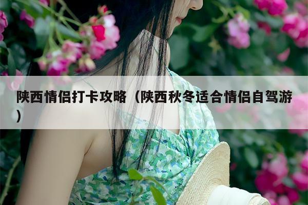 陕西情侣打卡攻略（陕西秋冬适合情侣自驾游）