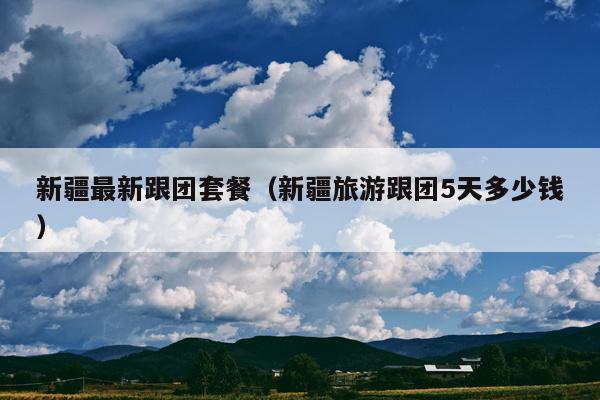 新疆最新跟团套餐（新疆旅游跟团5天多少钱）