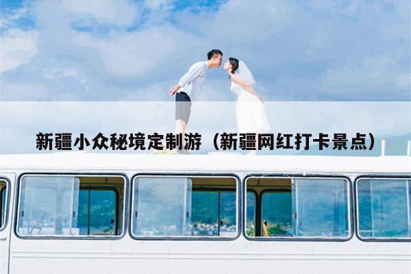 新疆小众秘境定制游（新疆网红打卡景点）