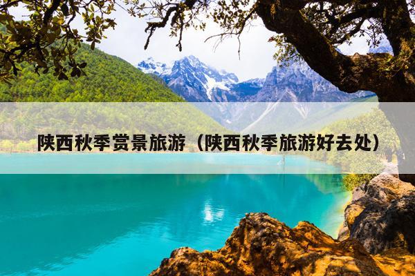 陕西秋季赏景旅游（陕西秋季旅游好去处）