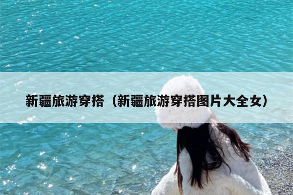新疆旅游穿搭（新疆旅游穿搭图片大全女）
