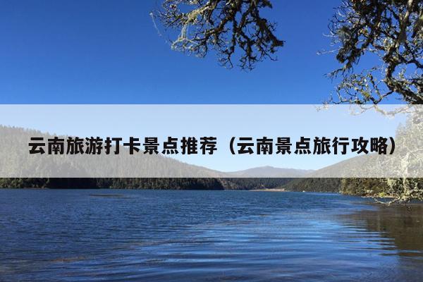 云南旅游打卡景点推荐（云南景点旅行攻略）