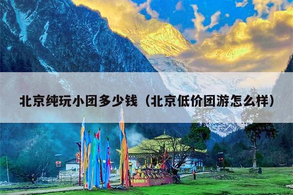 北京纯玩小团多少钱（北京低价团游怎么样）