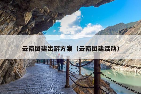 云南团建出游方案（云南团建活动）
