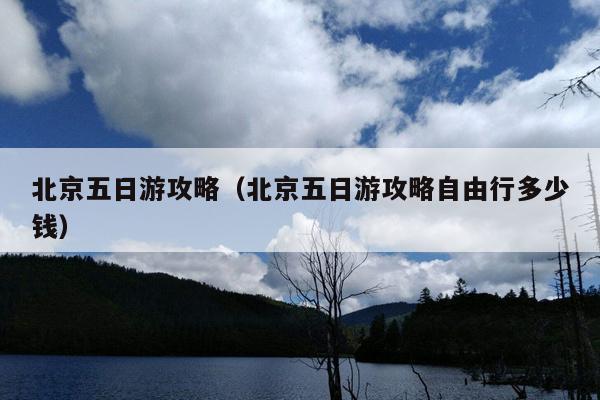 北京五日游攻略（北京五日游攻略自由行多少钱）