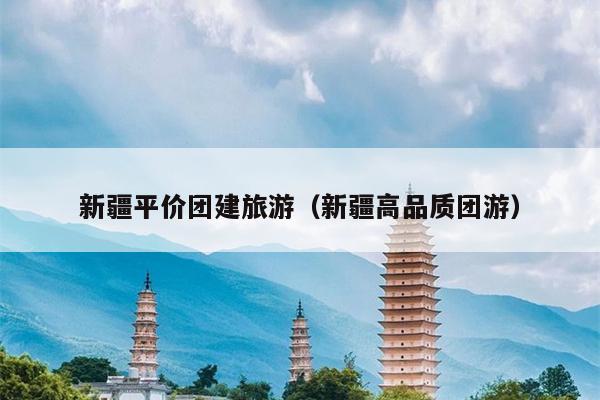 新疆平价团建旅游（新疆高品质团游）