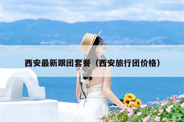 西安最新跟团套餐（西安旅行团价格）