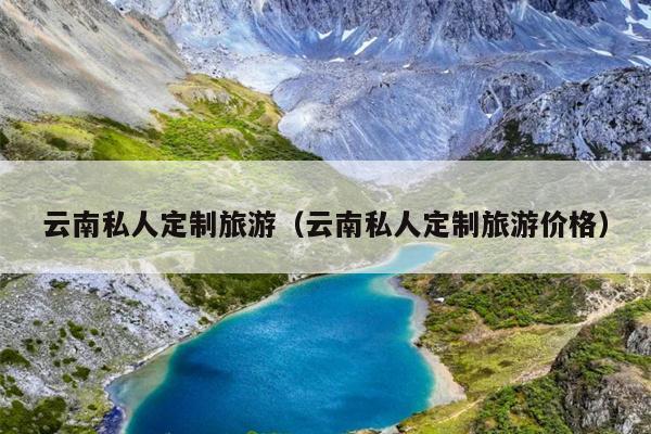 云南私人定制旅游（云南私人定制旅游价格）