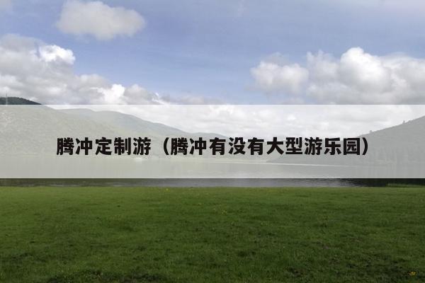 腾冲定制游（腾冲有没有大型游乐园）