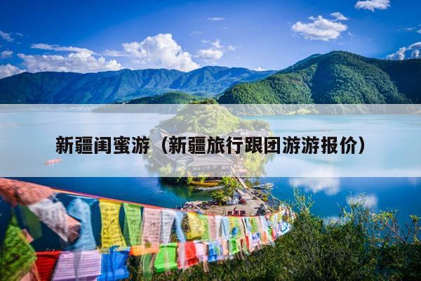 新疆闺蜜游（新疆旅行跟团游游报价）