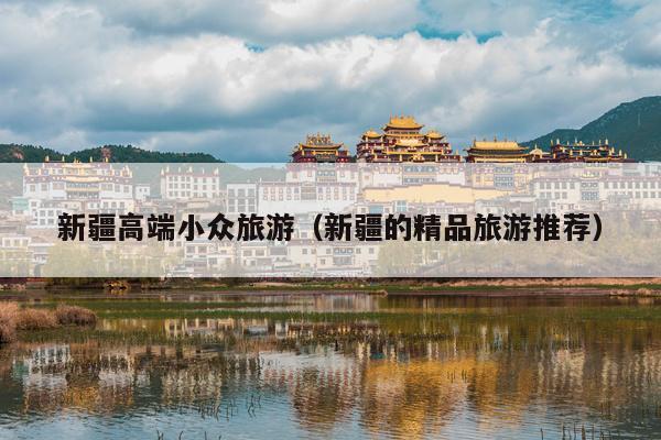 新疆高端小众旅游（新疆的精品旅游推荐）