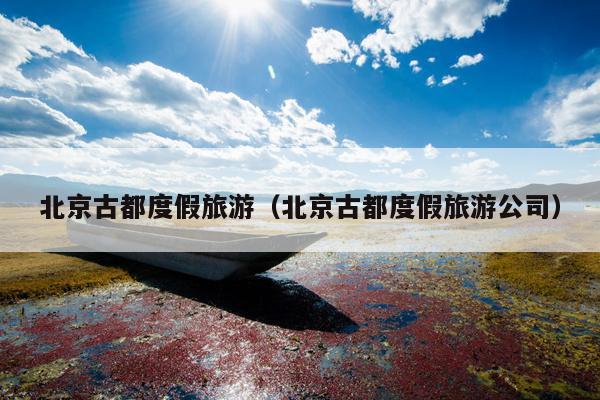 北京古都度假旅游（北京古都度假旅游公司）