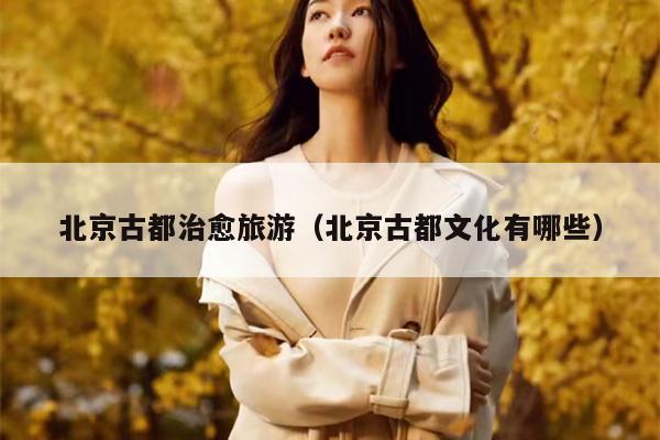 北京古都治愈旅游（北京古都文化有哪些）