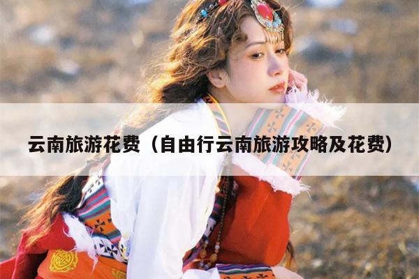 云南旅游花费（自由行云南旅游攻略及花费）