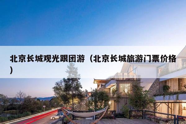 北京长城观光跟团游（北京长城旅游门票价格）