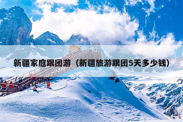新疆家庭跟团游（新疆旅游跟团5天多少钱）