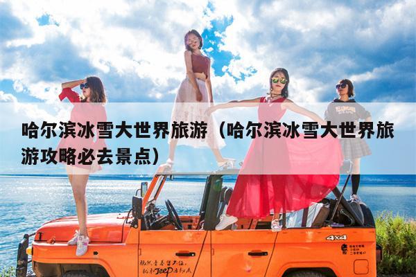 哈尔滨冰雪大世界旅游（哈尔滨冰雪大世界旅游攻略必去景点）