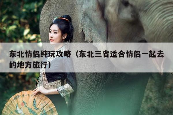 东北情侣纯玩攻略（东北三省适合情侣一起去的地方旅行）