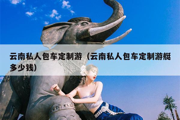 云南私人包车定制游（云南私人包车定制游艇多少钱）
