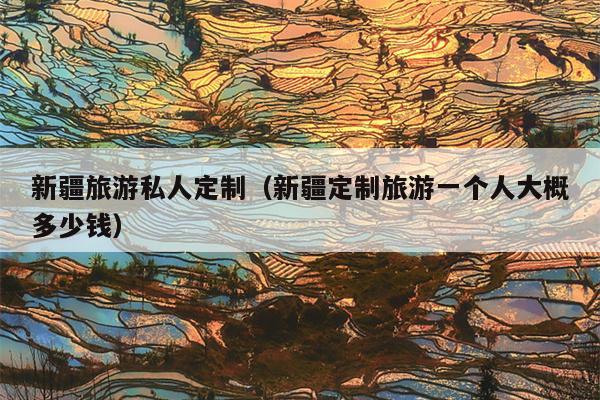 新疆旅游私人定制（新疆定制旅游一个人大概多少钱）
