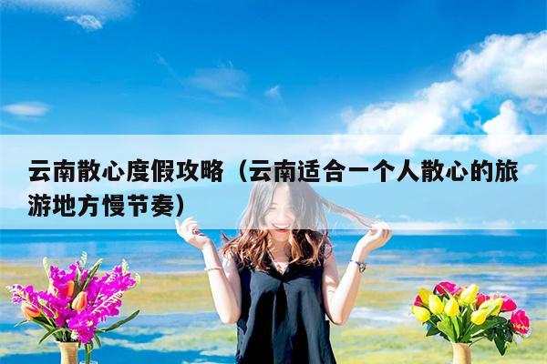 云南散心度假攻略（云南适合一个人散心的旅游地方慢节奏）