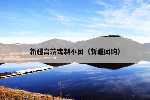 新疆高端定制小团（新疆团购）