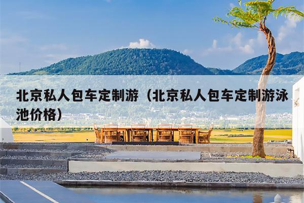 北京私人包车定制游（北京私人包车定制游泳池价格）