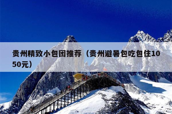 贵州精致小包团推荐（贵州避暑包吃包住1050元）