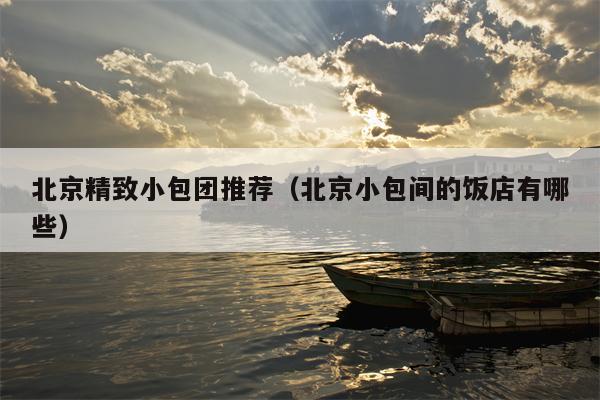 北京精致小包团推荐（北京小包间的饭店有哪些）